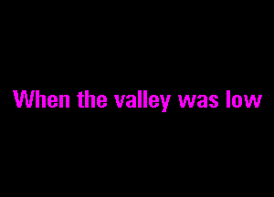 When the valley was low