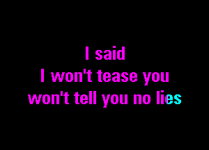 I said

I won't tease you
won't tell you no lies