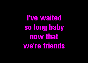 I've waited
so long baby

now that
we're friends