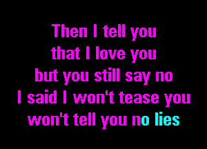 Then I tell you
that I love you

but you still say no
I said I won't tease you
won't tell you no lies