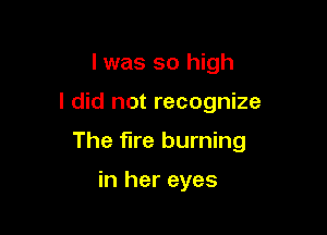 l was so high

I did not recognize

The fire burning

in her eyes
