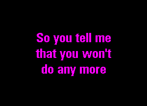 So you tell me

that you won't
do any more