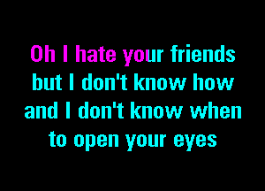 Oh I hate your friends
but I don't know how

and I don't know when
to open your eyes