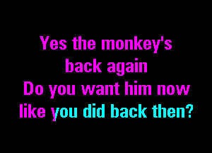 Yes the monkey's
back again

Do you want him now
like you did back then?