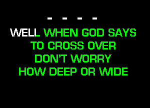 WELL WHEN GOD SAYS
T0 CROSS OVER
DON'T WORRY
HOW DEEP 0R WIDE