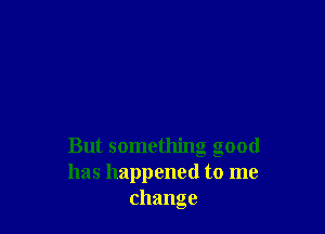 But something good
has happened to me
change