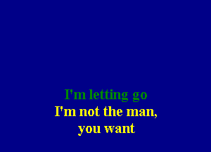 I'm letting go
I'm not the man,
you want