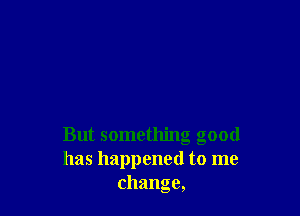 But something good
has happened to me
change,