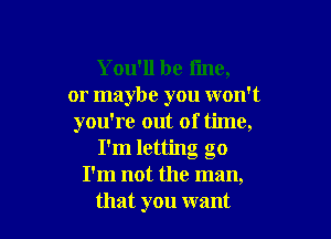 You'll be fine,
or maybe you won't

you're out of time,
I'm letting go
I'm not the man,
that you want