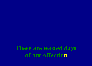 These are wasted days
of our affection