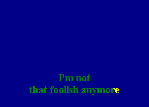 I'm not
that foolish anymore