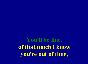 You'll be line,
of that much I know
you're out of time,