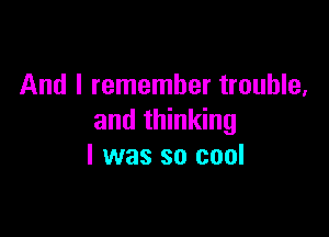 And I remember trouble,

and thinking
I was so cool