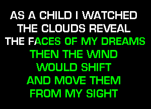 AS A CHILD I WATCHED

THE CLOUDS REVEAL
THE FACES OF MY DREAMS

THEN THE WIND
WOULD SHIFT
AND MOVE THEM
FROM MY SIGHT