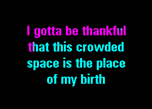 I gotta be thankful
that this crowded

space is the place
of my birth