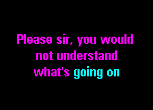 Please sir, you would

not understand
what's going on