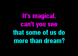 It's magical,
can't you see

that some of us do
more than dream?