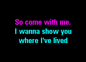 So come with me,

I wanna show you
where I've lived