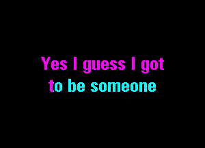 Yes I guess I got

to be someone