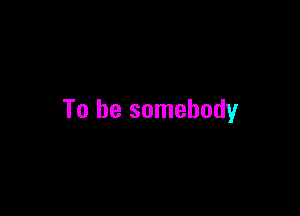 To be somebody