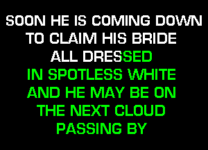 SOON HE IS COMING DOWN
TO CLAIM HIS BRIDE
ALL DRESSED
IN SPOTLESS WHITE
AND HE MAY BE ON
THE NEXT CLOUD
PASSING BY