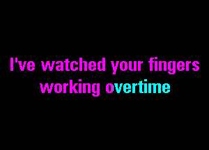 I've watched your fingers

working overtime