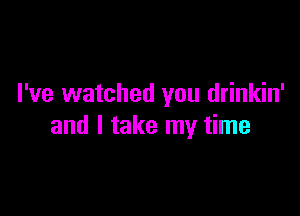 I've watched you drinkin'

and I take my time