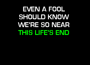 EVEN A FOOL
SHOULD KNOW
WE'RE SD NEAR
THIS LIFE'S END