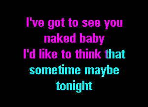 I've got to see you
naked baby

I'd like to think that
sometime maybe
tonight