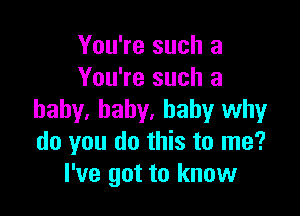 You're such a
You're such a

baby, baby, baby why
do you do this to me?
I've got to know