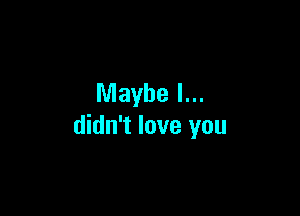 Maybe I...

didn't love you