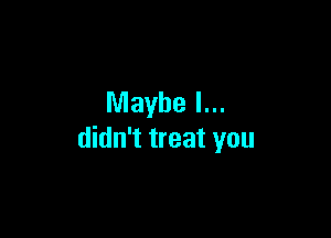 Maybe I...

didn't treat you