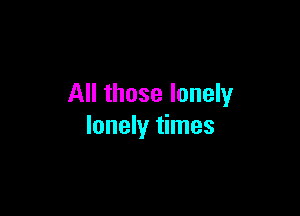 All those lonely

lonely times