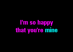I'm so happy

that you're mine
