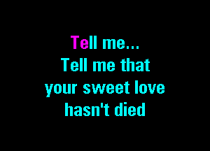 Tell me...
Tell me that

your sweet love
hasn't died