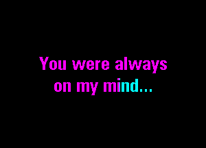 You were always

on my mind...