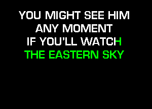 YOU MIGHT SEE HIM
ANY MOMENT
IF YOU'LL WATCH
THE EASTERN SKY