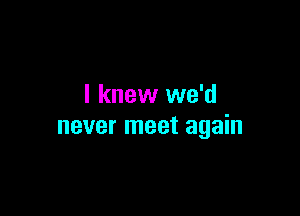 I knew we'd

never meet again