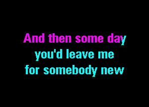 And then some day

you'd leave me
for somebody new