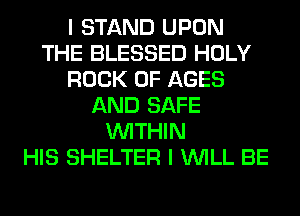 I STAND UPON
THE BLESSED HOLY
ROCK 0F AGES
AND SAFE
WITHIN
HIS SHELTER I WILL BE