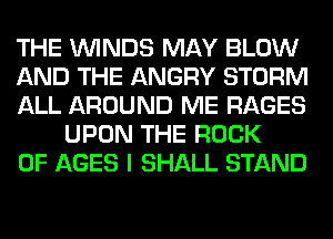 THE WINDS MAY BLOW

AND THE ANGRY STORM

ALL AROUND ME RAGES
UPON THE ROCK

0F AGES I SHALL STAND
