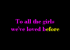 To all the girls

we've loved before