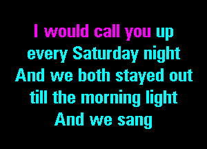I would call you up
every Saturday night
And we both stayed out
till the morning light
And we sang