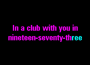 In a club with you in

nineteen-seventy-three