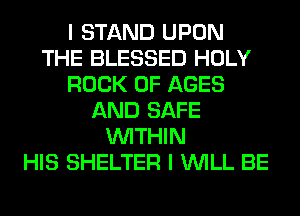 I STAND UPON
THE BLESSED HOLY
ROCK 0F AGES
AND SAFE
WITHIN
HIS SHELTER I WILL BE