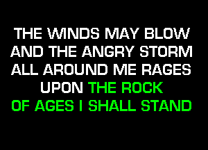 THE WINDS MAY BLOW

AND THE ANGRY STORM

ALL AROUND ME RAGES
UPON THE ROCK

0F AGES I SHALL STAND