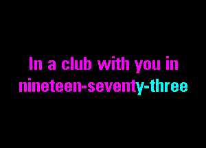 In a club with you in

nineteen-seventy-three