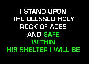 I STAND UPON
THE BLESSED HOLY
ROCK 0F AGES
AND SAFE
WITHIN
HIS SHELTER I WILL BE