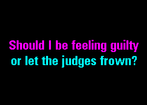Should I be feeling guilty

or let the judges frown?