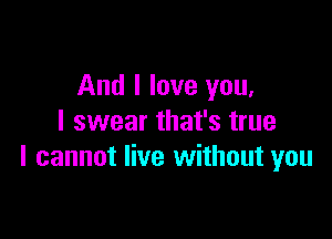 And I love you,

I swear that's true
I cannot live without you